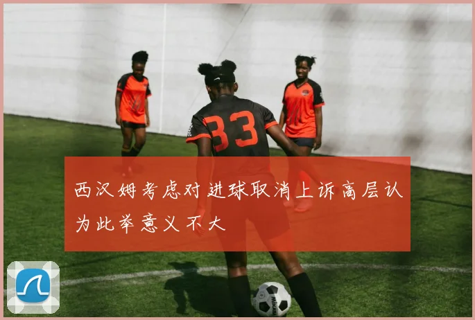 西汉姆考虑对进球取消上诉高层认为此举意义不大