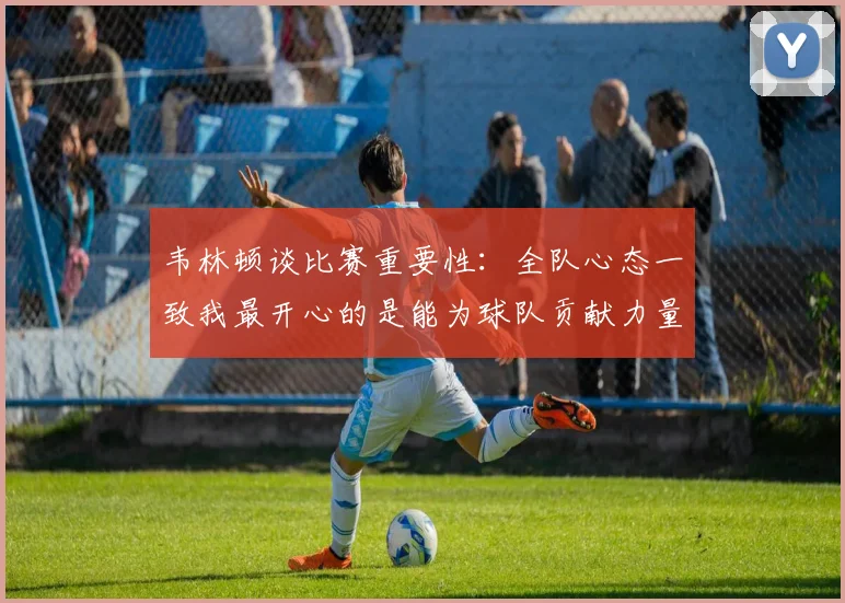 韦林顿谈比赛重要性：全队心态一致我最开心的是能为球队贡献力量