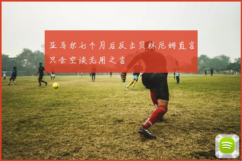 亚马尔七个月后反击贝林厄姆直言只会空谈无用之言