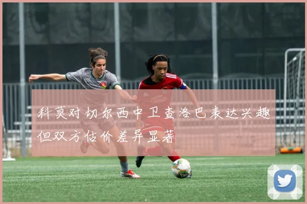 科莫对切尔西中卫查洛巴表达兴趣但双方估价差异显著
