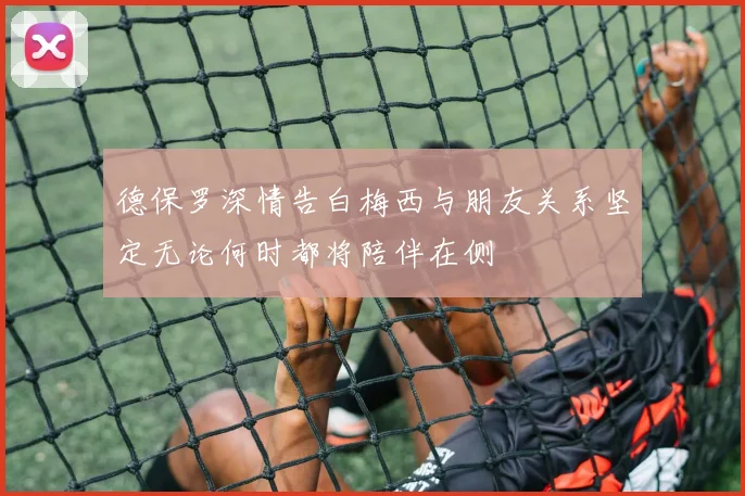 德保罗深情告白梅西与朋友关系坚定无论何时都将陪伴在侧