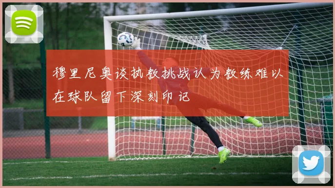 穆里尼奥谈执教挑战认为教练难以在球队留下深刻印记