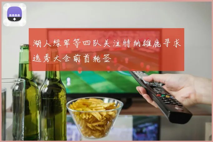 湖人绿军等四队关注特纳雄鹿寻求选秀大会前首轮签
