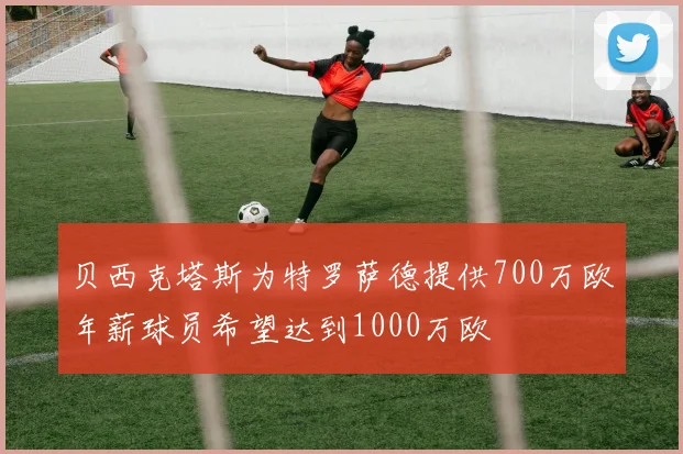 贝西克塔斯为特罗萨德提供700万欧年薪球员希望达到1000万欧