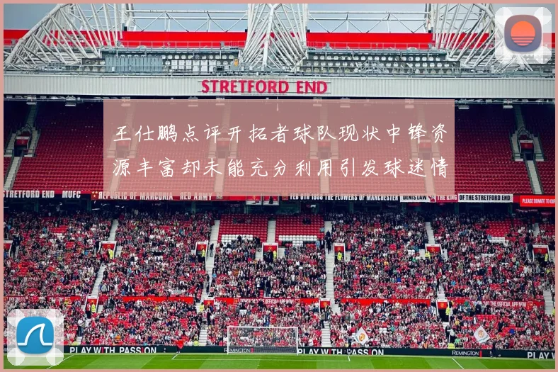 王仕鹏点评开拓者球队现状中锋资源丰富却未能充分利用引发球迷情感交织