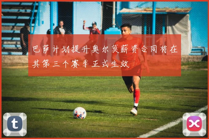 巴萨计划提升奥尔莫薪资合同将在其第三个赛季正式生效
