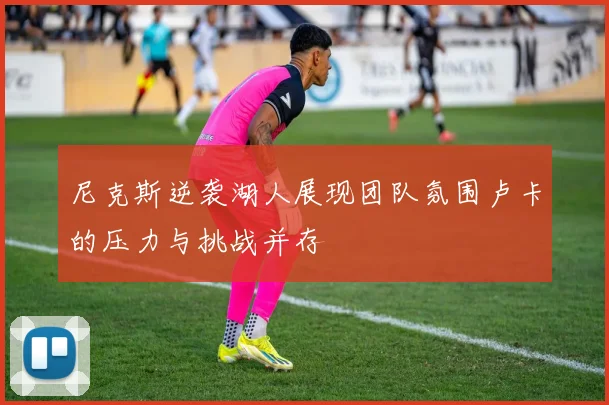 尼克斯逆袭湖人展现团队氛围卢卡的压力与挑战并存