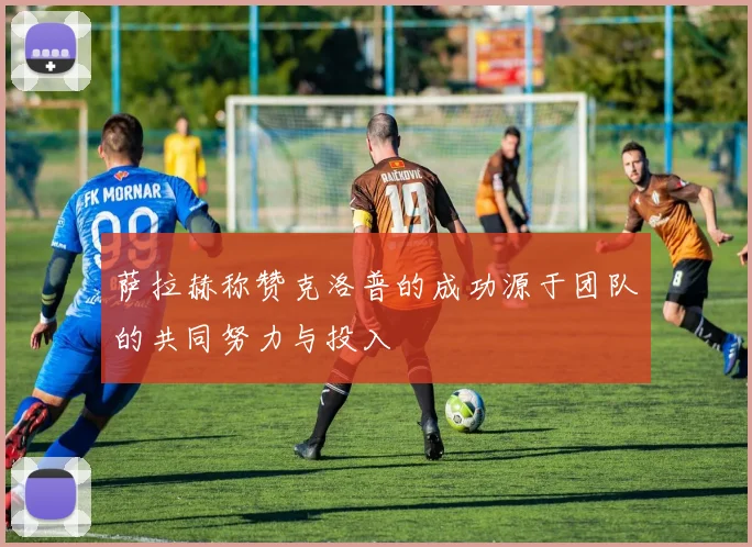 萨拉赫称赞克洛普的成功源于团队的共同努力与投入