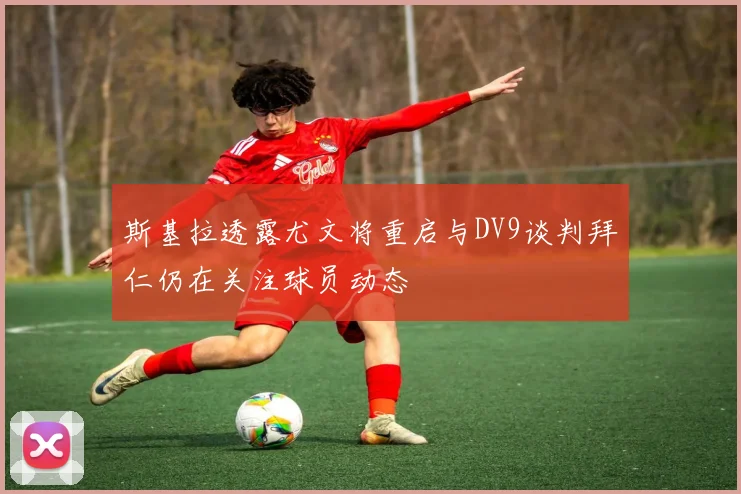 斯基拉透露尤文将重启与DV9谈判拜仁仍在关注球员动态