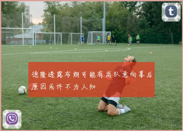 德隆透露布朗可能有离队意向幕后原因或许不为人知