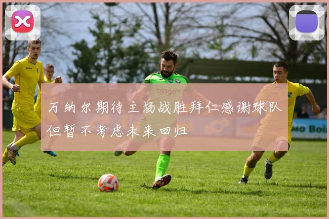 万纳尔期待主场战胜拜仁感谢球队但暂不考虑未来回归