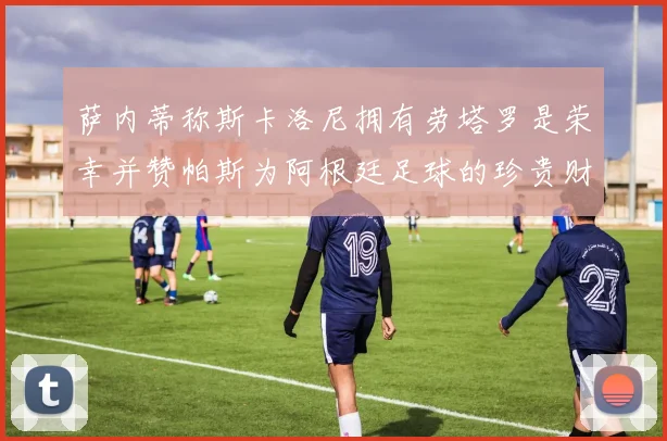 萨内蒂称斯卡洛尼拥有劳塔罗是荣幸并赞帕斯为阿根廷足球的珍贵财富