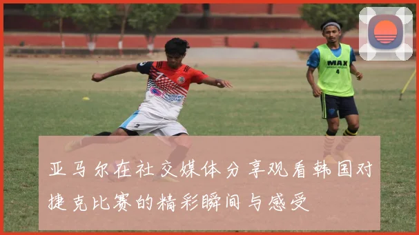 亚马尔在社交媒体分享观看韩国对捷克比赛的精彩瞬间与感受