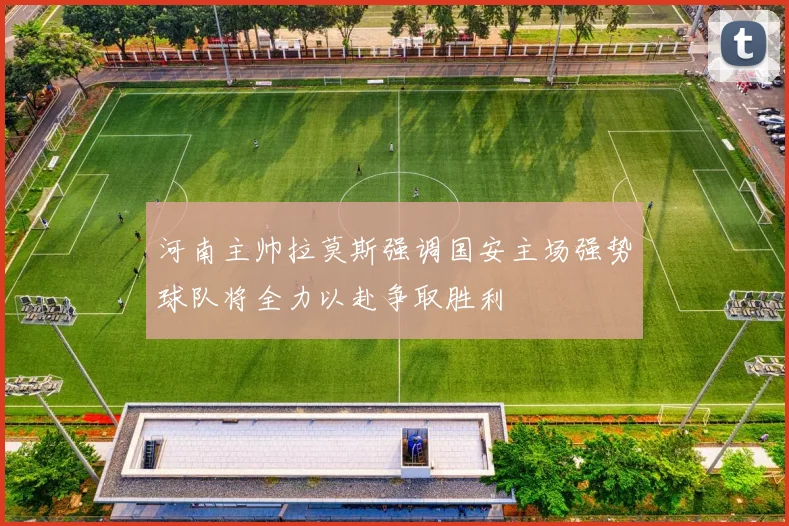 河南主帅拉莫斯强调国安主场强势球队将全力以赴争取胜利