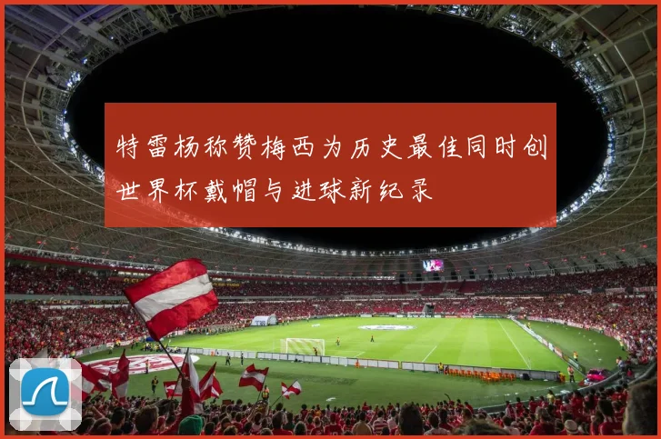 特雷杨称赞梅西为历史最佳同时创世界杯戴帽与进球新纪录