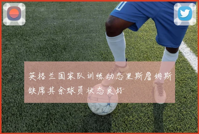 英格兰国家队训练动态里斯詹姆斯缺席其余球员状态良好