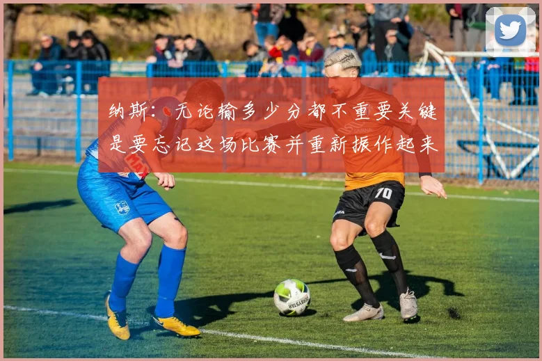 纳斯：无论输多少分都不重要关键是要忘记这场比赛并重新振作起来