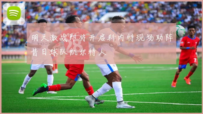 明天激战即将开启科内特现场助阵昔日球队凯尔特人