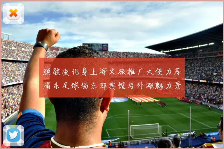 颜骏凌化身上海文旅推广大使力荐浦东足球场东郊宾馆与外滩魅力景点