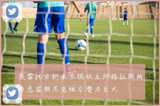 莫雷托分析米兰现状主帅格拉斯纳与总监朗尼克组合潜力巨大