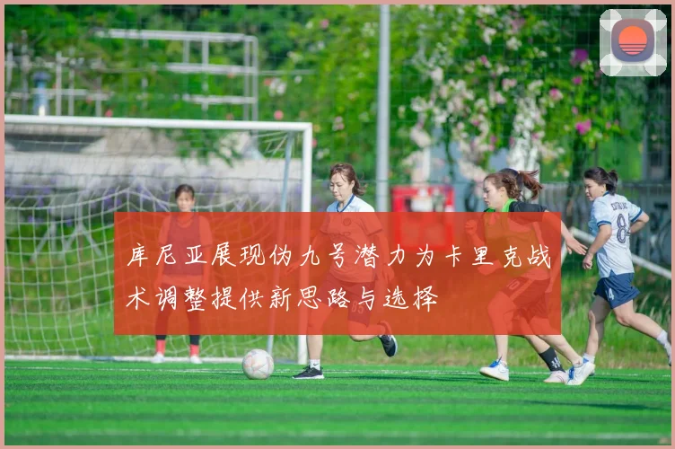 库尼亚展现伪九号潜力为卡里克战术调整提供新思路与选择