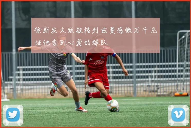 徐新发文致敬格列兹曼感慨万千见证他告别心爱的球队