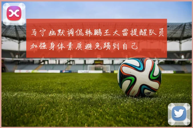 马宁幽默调侃韩鹏王大雷提醒队员加强身体素质避免踢到自己