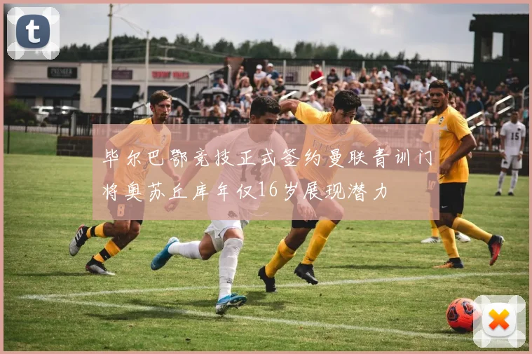 毕尔巴鄂竞技正式签约曼联青训门将奥苏丘库年仅16岁展现潜力