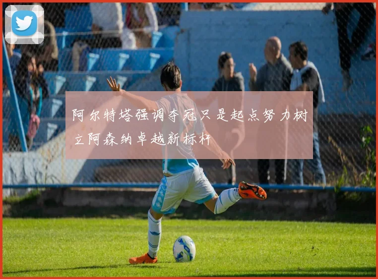 阿尔特塔强调夺冠只是起点努力树立阿森纳卓越新标杆