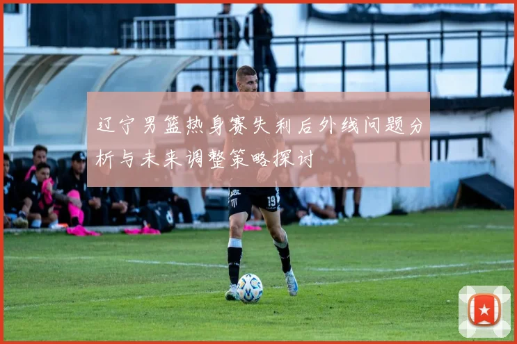 辽宁男篮热身赛失利后外线问题分析与未来调整策略探讨